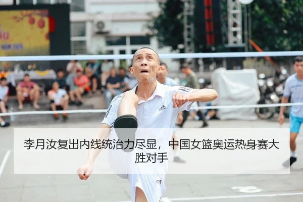 李月汝复出内线统治力尽显，中国女篮奥运热身赛大胜对手