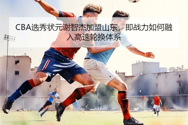 CBA选秀状元谢智杰加盟山东，即战力如何融入高速轮换体系