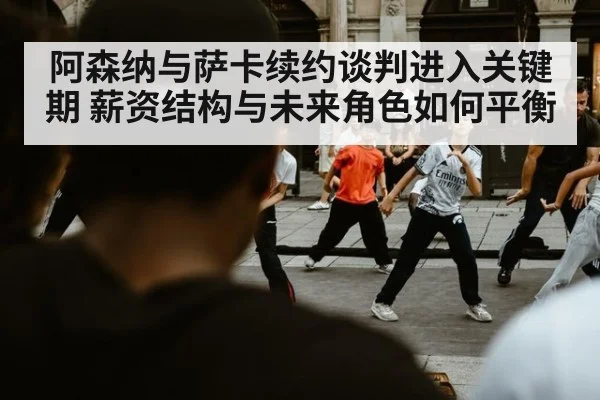 阿森纳与萨卡续约谈判进入关键期 薪资结构与未来角色如何平衡
